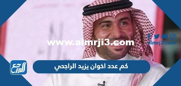 كم عدد اخوان يزيد الراجحي وكم تبلغ ثروتهم 2025 1 كم عدد اخوان يزيد الراجحي وكم تبلغ ثروتهم