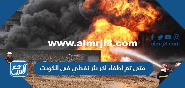 متى تم اطفاء اخر بئر نفطي في الكويت 2025 2 متى تم اطفاء اخر بئر نفطي في الكويت
