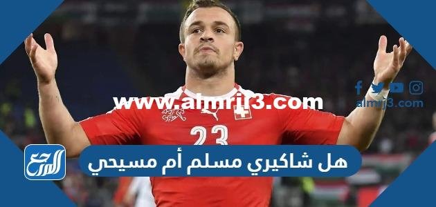 هل شاكيري مسلم أم مسيحي 2025 1 هل شاكيري مسلم أم مسيحي