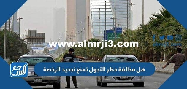 هل مخالفة حظر التجول تمنع تجديد الرخصة 2025 1 هل مخالفة حظر التجول تمنع تجديد الرخصة